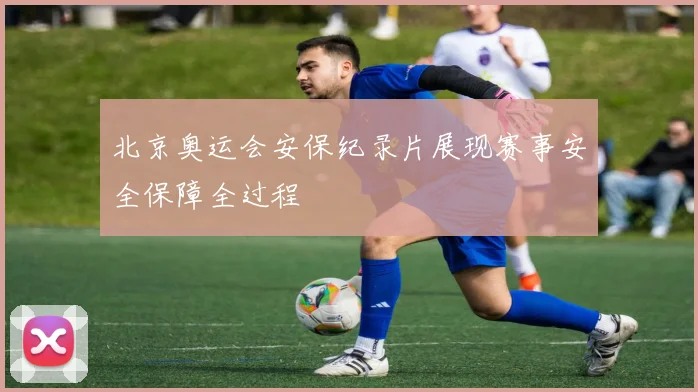 北京奥运会安保纪录片展现赛事安全保障全过程