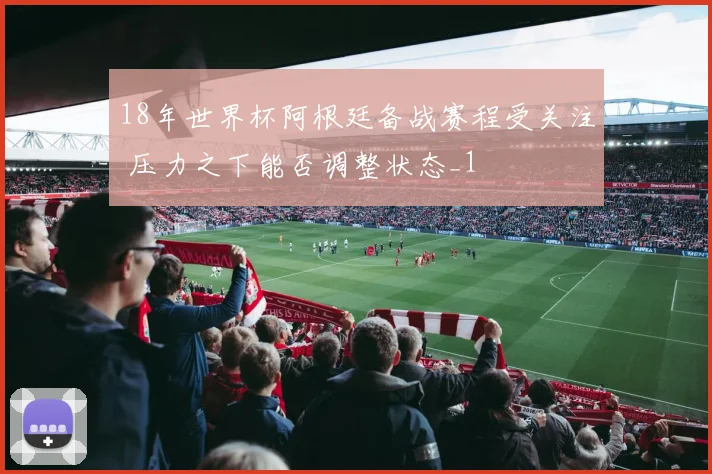 18年世界杯阿根廷备战赛程受关注 压力之下能否调整状态_1