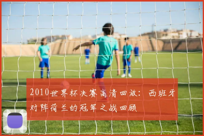 2010世界杯决赛高清回放：西班牙对阵荷兰的冠军之战回顾