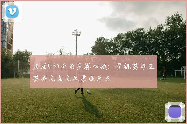 历届CBA全明星赛回顾：星锐赛与正赛亮点盘点及票选看点