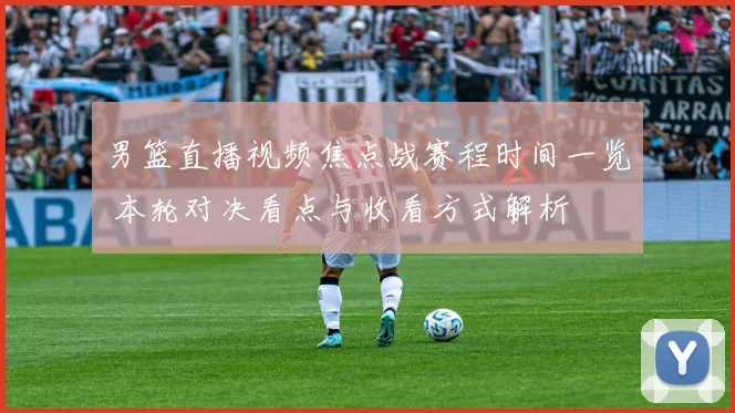 男篮直播视频焦点战赛程时间一览 本轮对决看点与收看方式解析