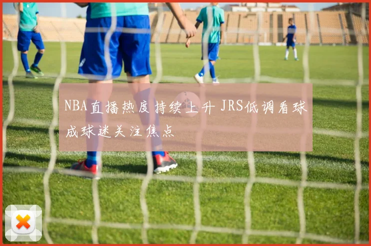 NBA直播热度持续上升 JRS低调看球成球迷关注焦点