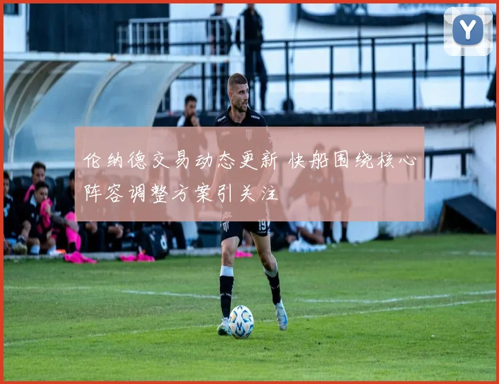 伦纳德交易动态更新 快船围绕核心阵容调整方案引关注