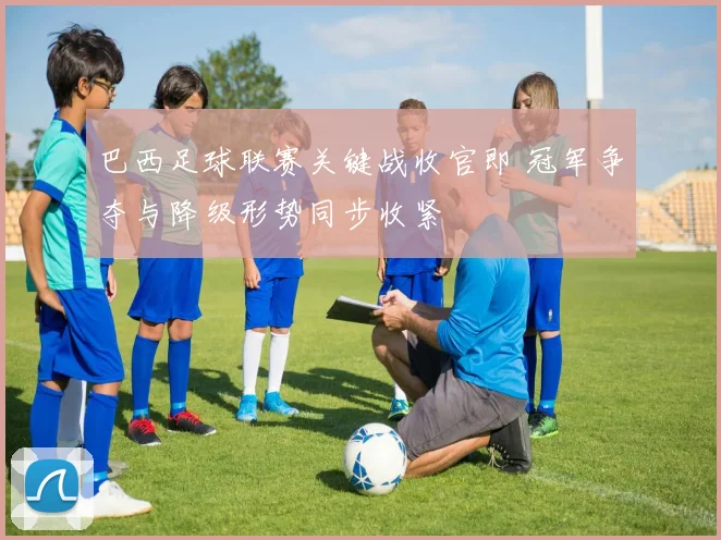 巴西足球联赛关键战收官即 冠军争夺与降级形势同步收紧