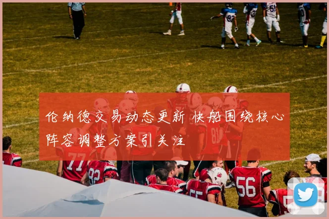 伦纳德交易动态更新 快船围绕核心阵容调整方案引关注