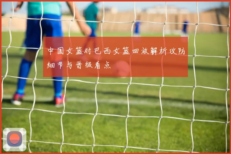 中国女篮对巴西女篮回放解析攻防细节与晋级看点