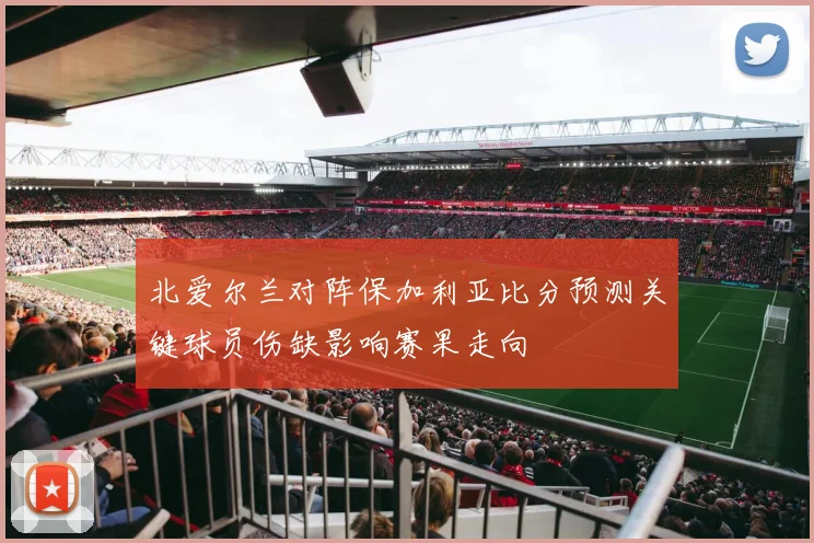 北爱尔兰对阵保加利亚比分预测关键球员伤缺影响赛果走向