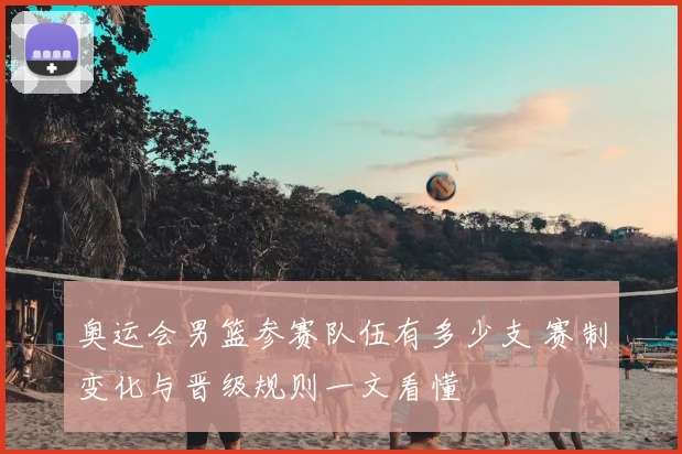 奥运会男篮参赛队伍有多少支 赛制变化与晋级规则一文看懂