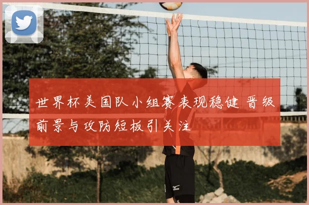 世界杯美国队小组赛表现稳健 晋级前景与攻防短板引关注