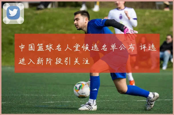 中国篮球名人堂候选名单公布 评选进入新阶段引关注