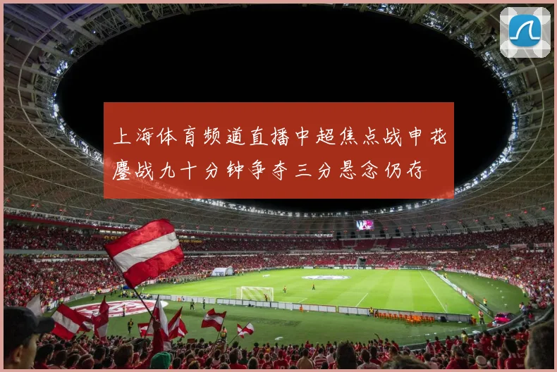 上海体育频道直播中超焦点战申花鏖战九十分钟争夺三分悬念仍存