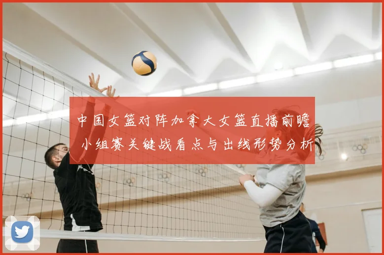 中国女篮对阵加拿大女篮直播前瞻 小组赛关键战看点与出线形势分析