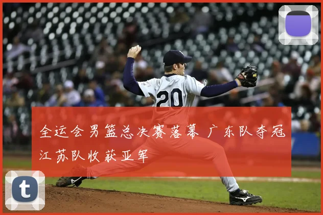 全运会男篮总决赛落幕 广东队夺冠江苏队收获亚军