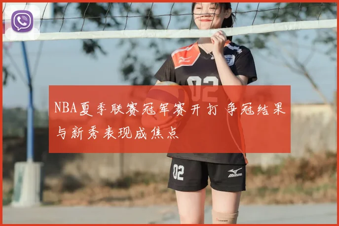 NBA夏季联赛冠军赛开打 争冠结果与新秀表现成焦点