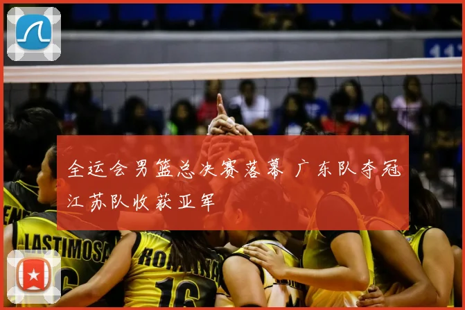 全运会男篮总决赛落幕 广东队夺冠江苏队收获亚军
