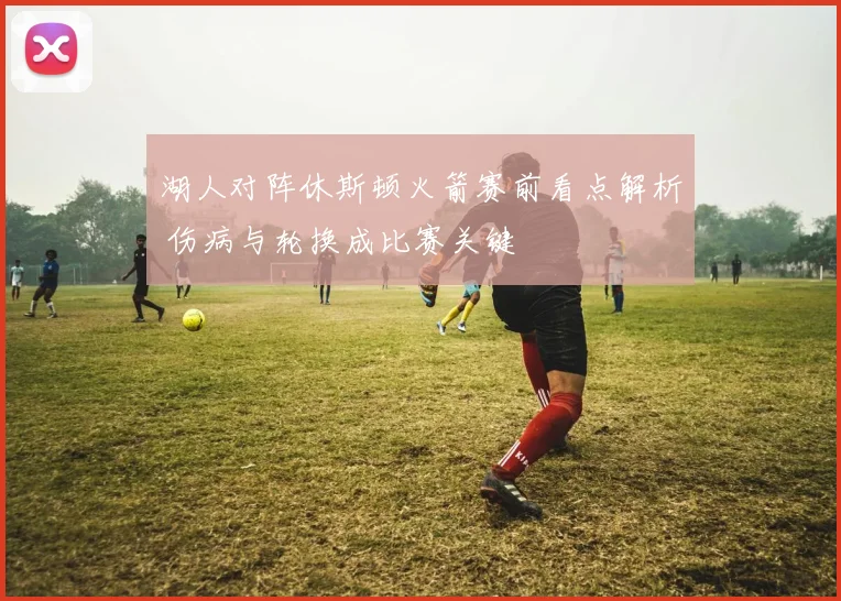 湖人对阵休斯顿火箭赛前看点解析 伤病与轮换成比赛关键