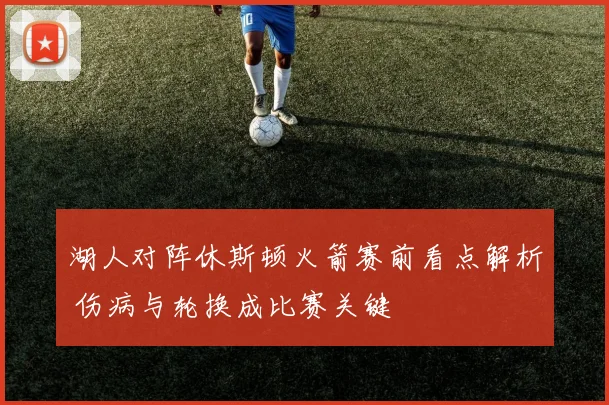 湖人对阵休斯顿火箭赛前看点解析 伤病与轮换成比赛关键