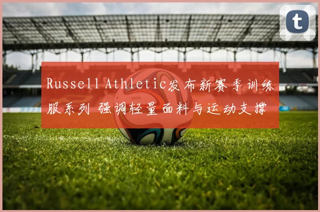 Russell Athletic发布新赛季训练服系列 强调轻量面料与运动支撑