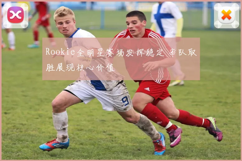Rookie全明星赛场发挥稳定 率队取胜展现核心价值