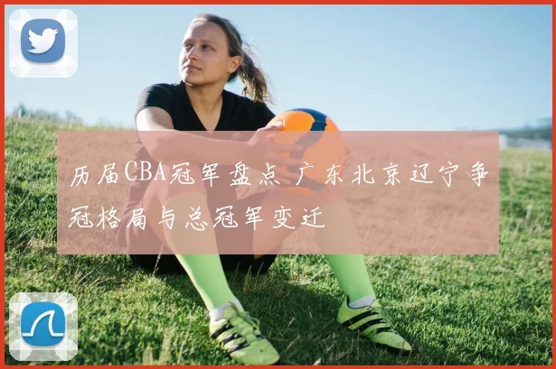 历届CBA冠军盘点 广东北京辽宁争冠格局与总冠军变迁