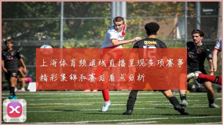 上海体育频道线直播呈现多项赛事精彩集锦和赛后看点分析
