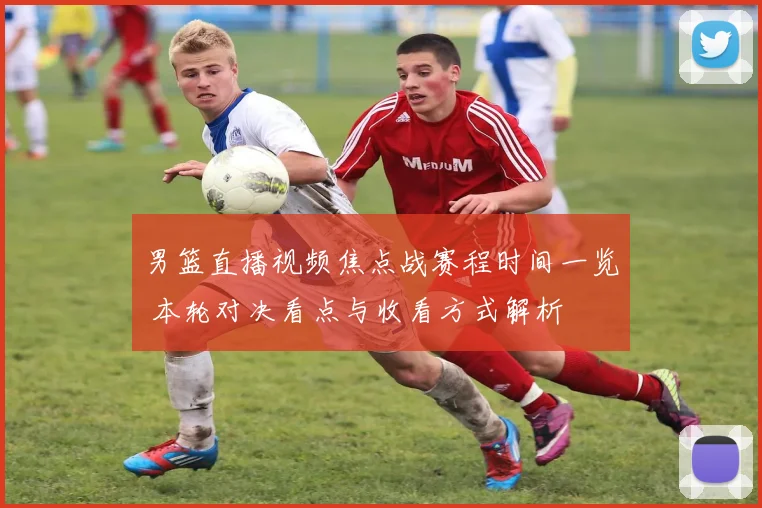 男篮直播视频焦点战赛程时间一览 本轮对决看点与收看方式解析