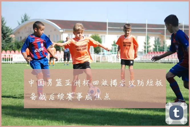 中国男篮亚洲杯回放揭示攻防短板 备战后续赛事成焦点